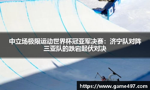 中立场极限运动世界杯冠亚军决赛：济宁队对阵三亚队的跌宕起伏对决